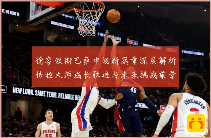 德容领衔巴萨中场新篇章深度解析传控大师成长轨迹与未来挑战前景