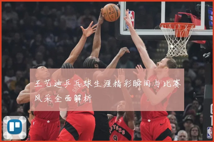 王艺迪乒乓球生涯精彩瞬间与比赛风采全面解析