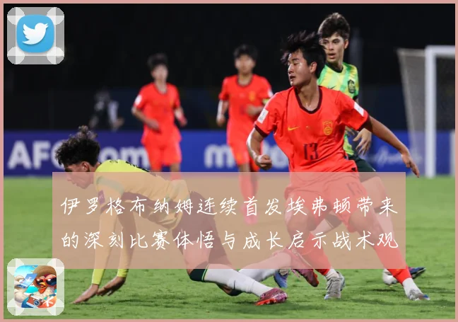 伊罗格布纳姆连续首发埃弗顿带来的深刻比赛体悟与成长启示战术观察