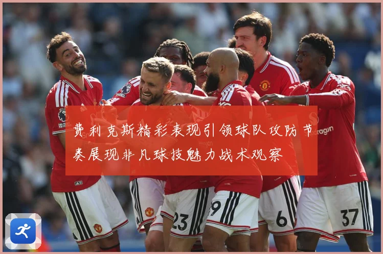 费利克斯精彩表现引领球队攻防节奏展现非凡球技魅力战术观察