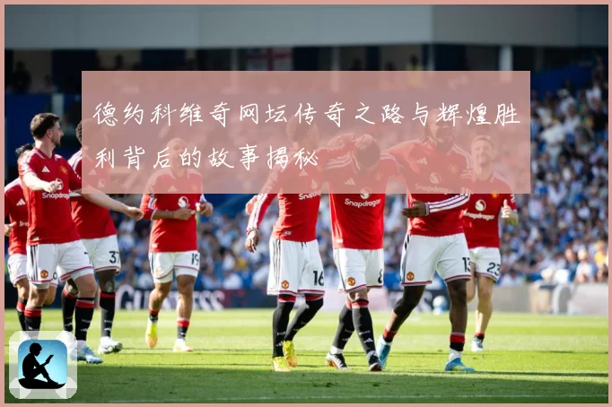 德约科维奇网坛传奇之路与辉煌胜利背后的故事揭秘