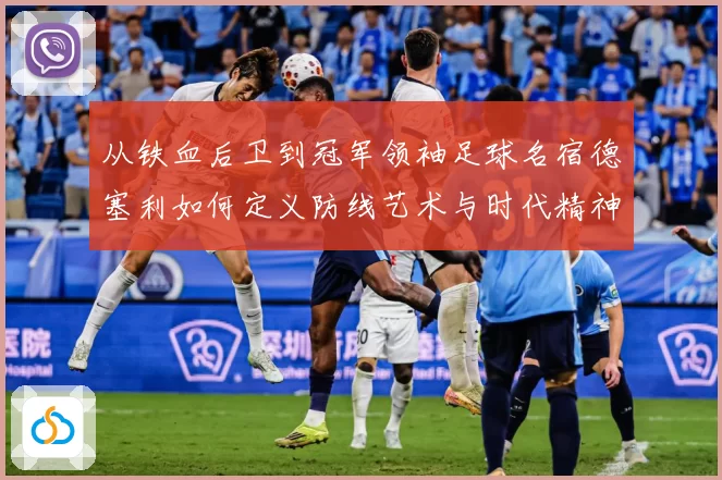 从铁血后卫到冠军领袖足球名宿德塞利如何定义防线艺术与时代精神