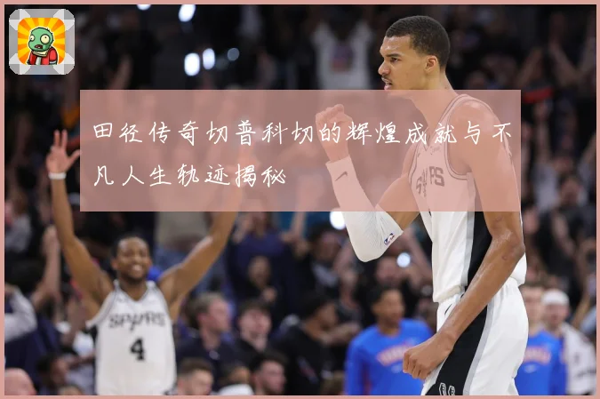 田径传奇切普科切的辉煌成就与不凡人生轨迹揭秘