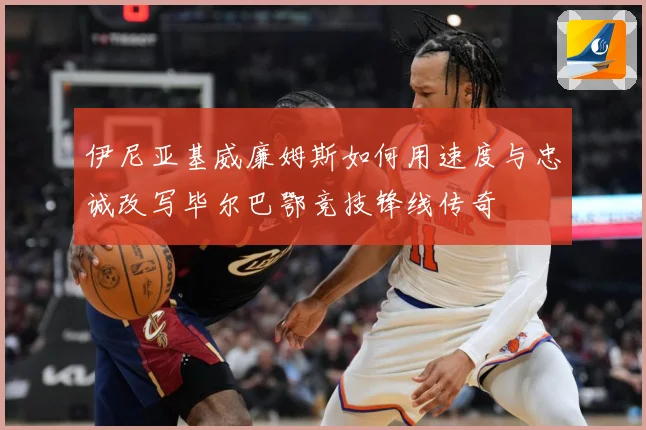 伊尼亚基威廉姆斯如何用速度与忠诚改写毕尔巴鄂竞技锋线传奇