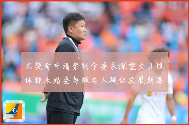 东契奇申请禁制令要求探望女儿媒体称未婚妻与级名人疑似发展新赛场复盘