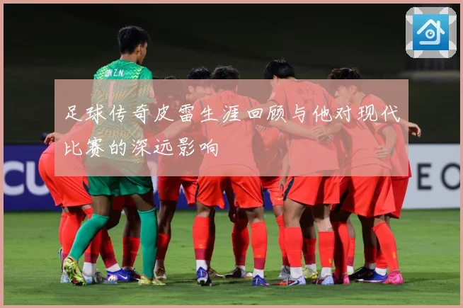 足球传奇皮雷生涯回顾与他对现代比赛的深远影响