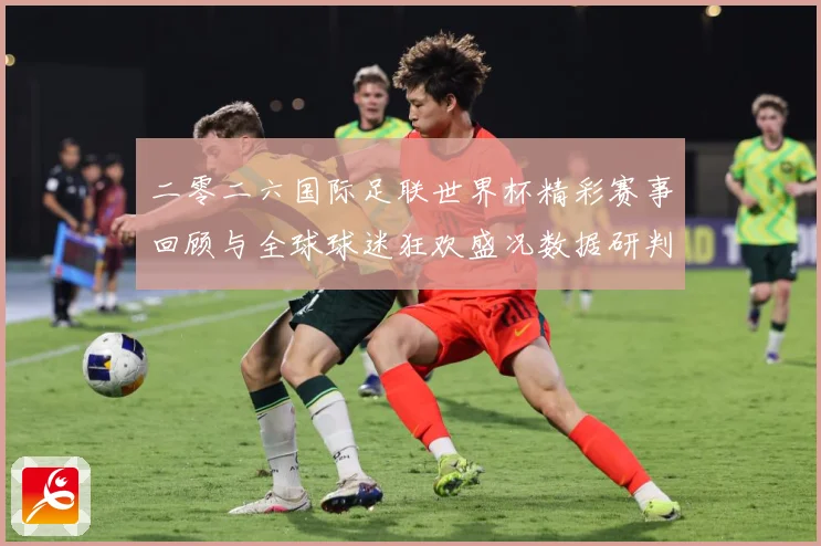 二零二六国际足联世界杯精彩赛事回顾与全球球迷狂欢盛况数据研判